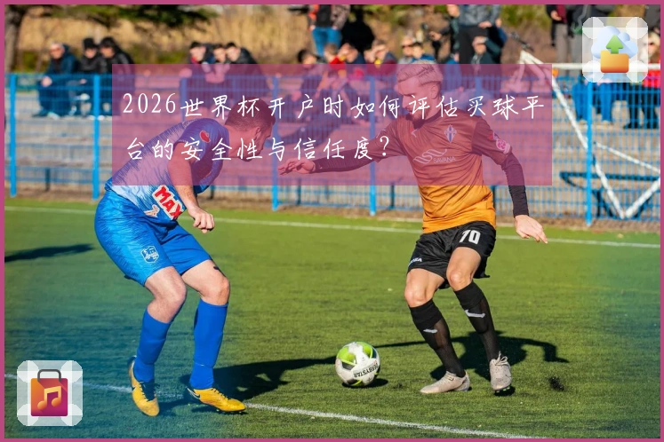 2026世界杯开户时如何评估买球平台的安全性与信任度？
