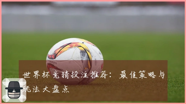 世界杯竞猜投注推荐：最佳策略与玩法大盘点