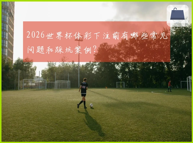 2026世界杯体彩下注前有哪些常见问题和踩坑案例？