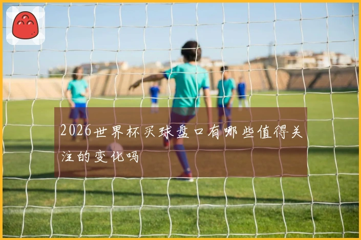 2026世界杯买球盘口有哪些值得关注的变化吗