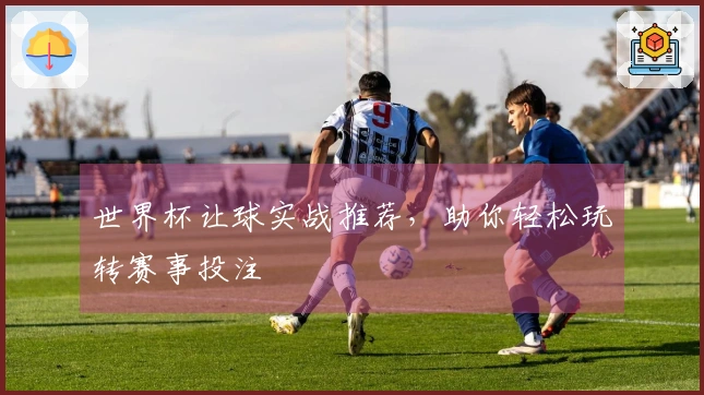 世界杯让球实战推荐，助你轻松玩转赛事投注