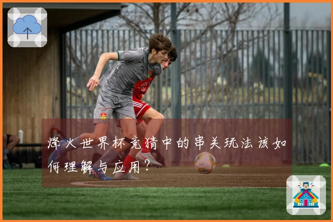 烽火世界杯竞猜中的串关玩法该如何理解与应用？